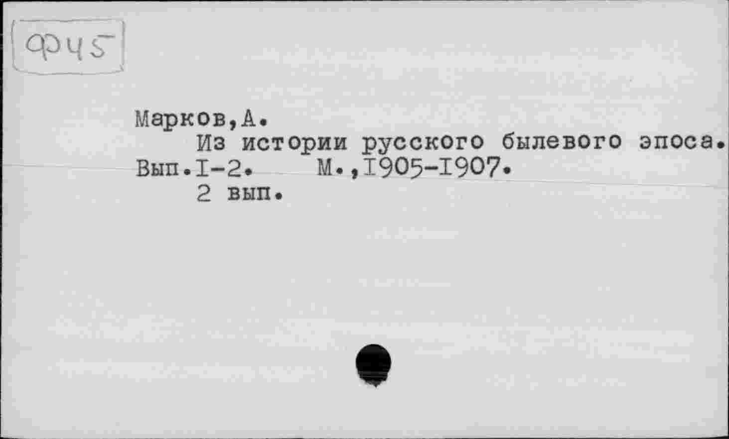 ﻿Марков,А.
Из истории русского былевого эпоса. Вып.1-2.	М.,1905-1907.
2 вып.